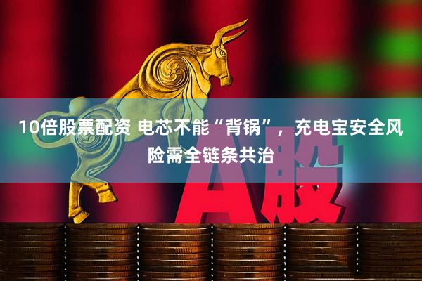 10倍股票配资 电芯不能“背锅”，充电宝安全风险需全链条共治