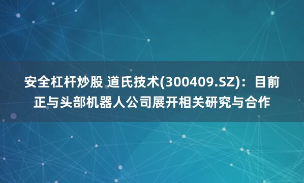 安全杠杆炒股 道氏技术(300409.SZ)：目前正与头部机器人公司展开相关研究与合作