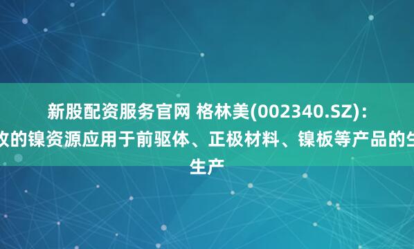 新股配资服务官网 格林美(002340.SZ)：回收的镍资源应用于前驱体、正极材料、镍板等产品的生产