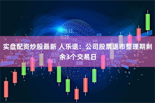 实盘配资炒股最新 人乐退：公司股票退市整理期剩余3个交易日