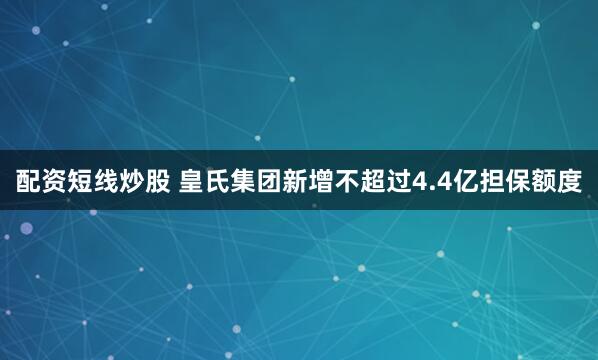 配资短线炒股 皇氏集团新增不超过4.4亿担保额度