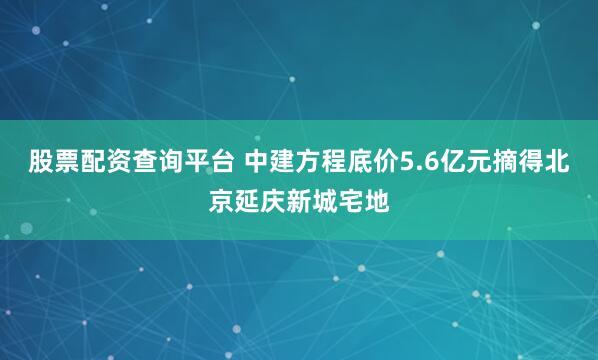 股票配资查询平台 中建方程底价5.6亿元摘得北京延庆新城宅地
