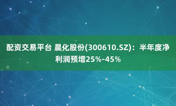 配资交易平台 晨化股份(300610.SZ)：半年度净利润预增25%-45%