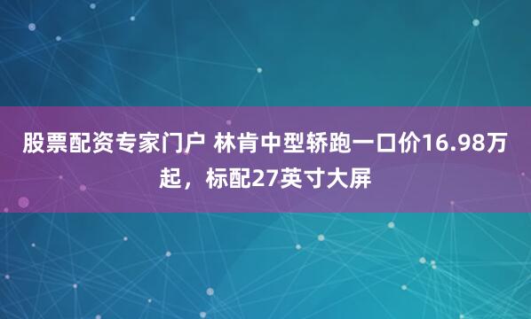 股票配资专家门户 林肯中型轿跑一口价16.98万起，标配27英寸大屏