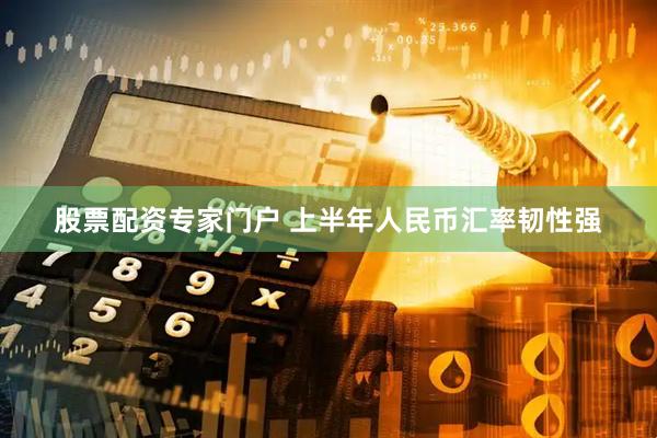 股票配资专家门户 上半年人民币汇率韧性强