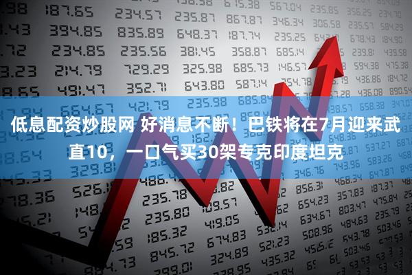 低息配资炒股网 好消息不断！巴铁将在7月迎来武直10，一口气买30架专克印度坦克