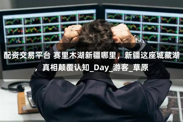 配资交易平台 赛里木湖新疆哪里，新疆这座城藏湖，真相颠覆认知_Day_游客_草原