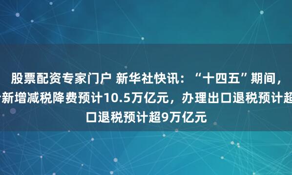 股票配资专家门户 新华社快讯：“十四五”期间，全国累计新增减税降费预计10.5万亿元，办理出口退税预计超9万亿元
