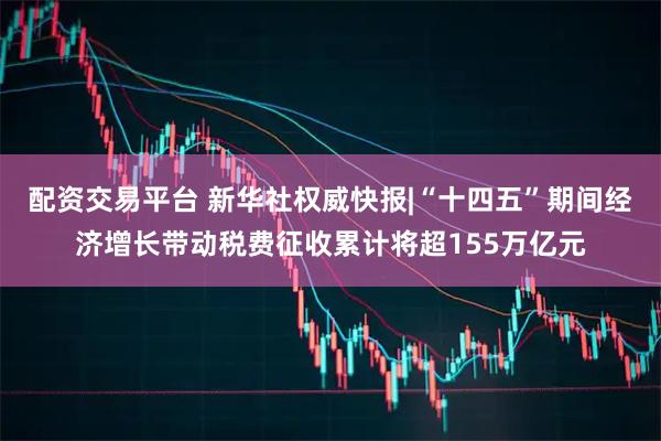 配资交易平台 新华社权威快报|“十四五”期间经济增长带动税费征收累计将超155万亿元