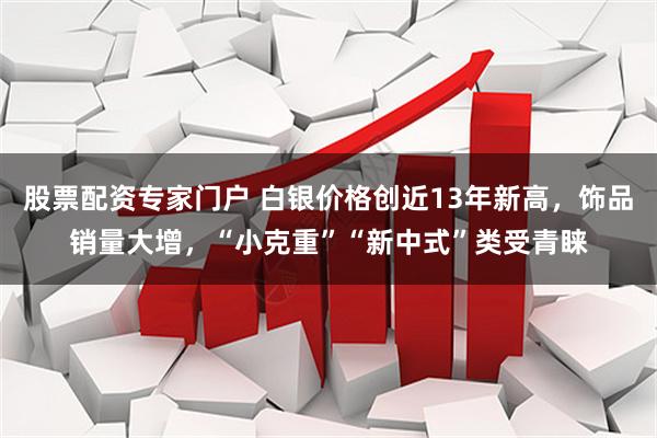 股票配资专家门户 白银价格创近13年新高，饰品销量大增，“小克重”“新中式”类受青睐
