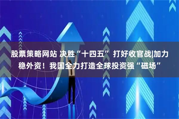 股票策略网站 决胜“十四五” 打好收官战|加力稳外资！我国全力打造全球投资强“磁场”