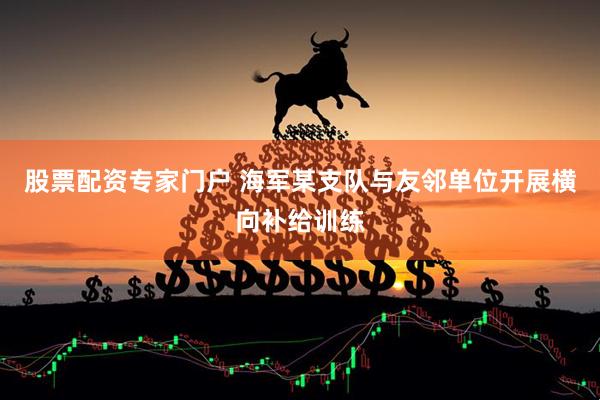 股票配资专家门户 海军某支队与友邻单位开展横向补给训练