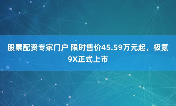 股票配资专家门户 限时售价45.59万元起,极氪9X正式上市