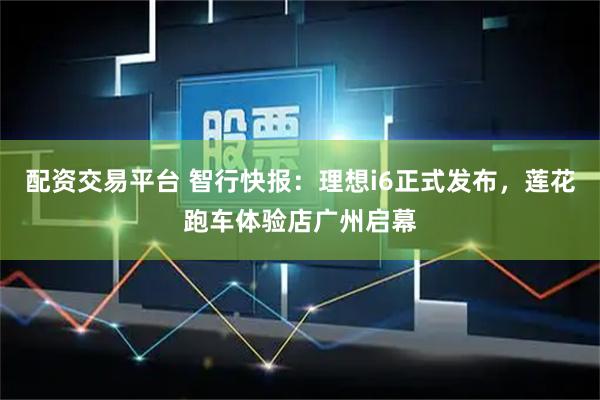 配资交易平台 智行快报：理想i6正式发布，莲花跑车体验店广州启幕
