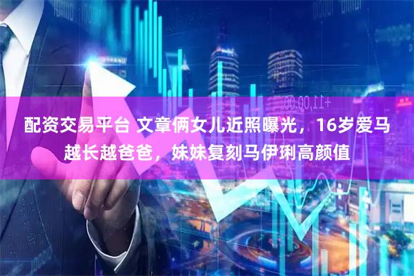 配资交易平台 文章俩女儿近照曝光，16岁爱马越长越爸爸，妹妹复刻马伊琍高颜值