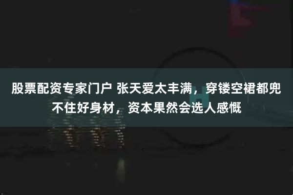 股票配资专家门户 张天爱太丰满，穿镂空裙都兜不住好身材，资本果然会选人感慨
