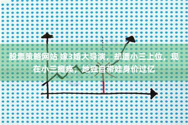 股票策略网站 嫁3婚大导演，却遭小三上位，现在小三瘫痪，她独自带娃身价过亿