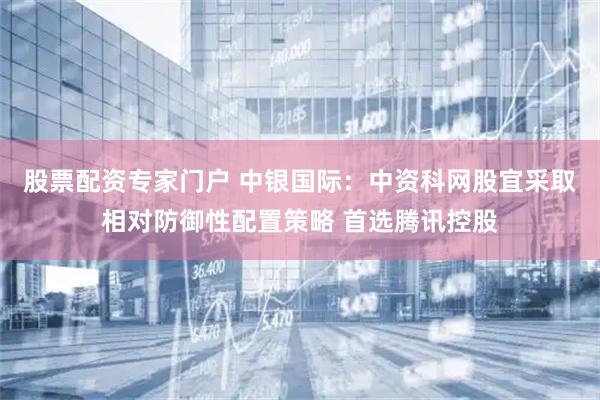 股票配资专家门户 中银国际：中资科网股宜采取相对防御性配置策略 首选腾讯控股