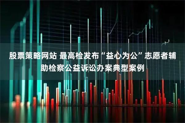 股票策略网站 最高检发布“益心为公”志愿者辅助检察公益诉讼办案典型案例