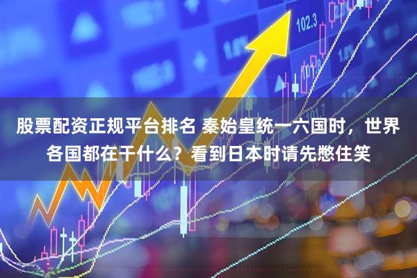 股票配资正规平台排名 秦始皇统一六国时，世界各国都在干什么？看到日本时请先憋住笑