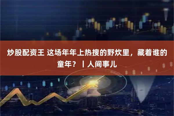 炒股配资王 这场年年上热搜的野炊里，藏着谁的童年？丨人间事儿