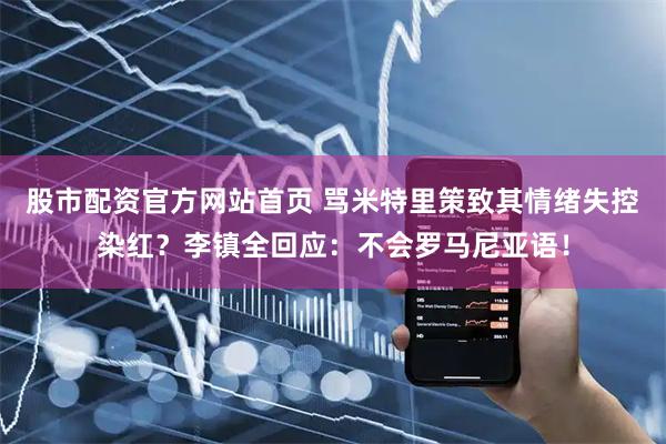 股市配资官方网站首页 骂米特里策致其情绪失控染红？李镇全回应：不会罗马尼亚语！