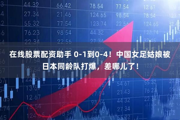 在线股票配资助手 0-1到0-4！中国女足姑娘被日本同龄队打爆，差哪儿了！