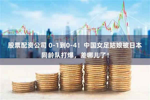 股票配资公司 0-1到0-4！中国女足姑娘被日本同龄队打爆，差哪儿了！