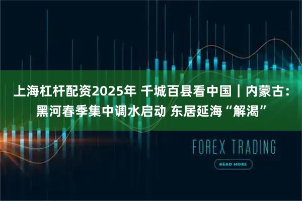 上海杠杆配资2025年 千城百县看中国｜内蒙古：黑河春季集中调水启动 东居延海“解渴”