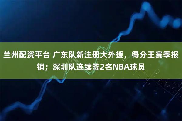 兰州配资平台 广东队新注册大外援，得分王赛季报销；深圳队连续签2名NBA球员