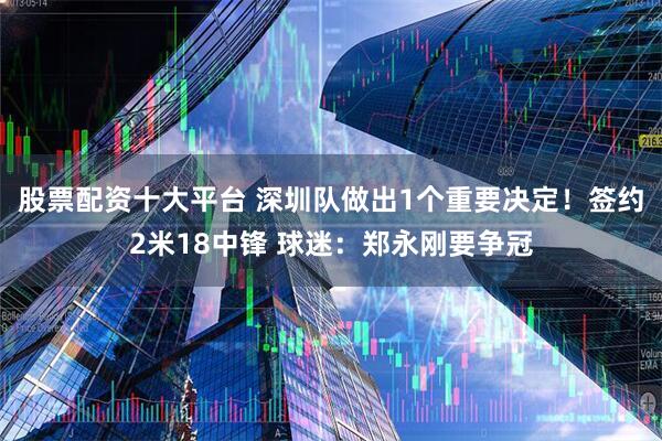 股票配资十大平台 深圳队做出1个重要决定！签约2米18中锋 球迷：郑永刚要争冠