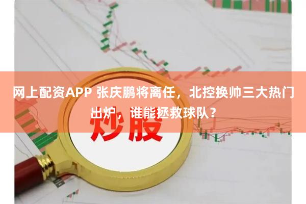 网上配资APP 张庆鹏将离任，北控换帅三大热门出炉，谁能拯救球队？