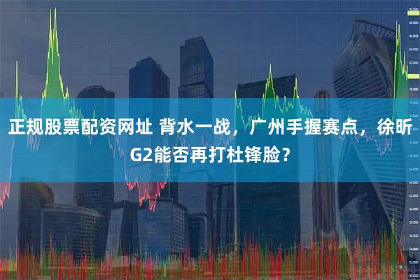 正规股票配资网址 背水一战，广州手握赛点，徐昕G2能否再打杜锋脸？