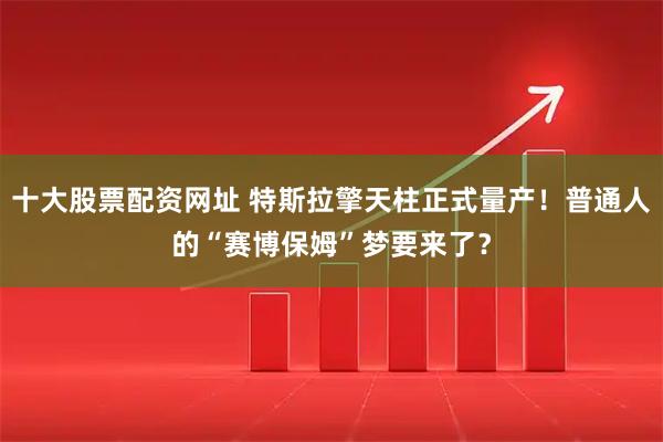 十大股票配资网址 特斯拉擎天柱正式量产！普通人的“赛博保姆”梦要来了？