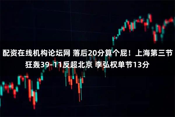 配资在线机构论坛网 落后20分算个屁!上海第三节狂轰39-11反超北京 李弘权单节13分