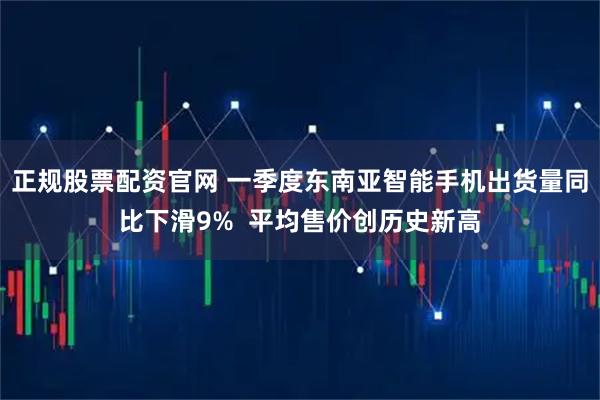 正规股票配资官网 一季度东南亚智能手机出货量同比下滑9%  平均售价创历史新高