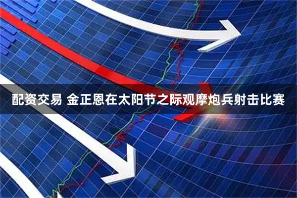 配资交易 金正恩在太阳节之际观摩炮兵射击比赛