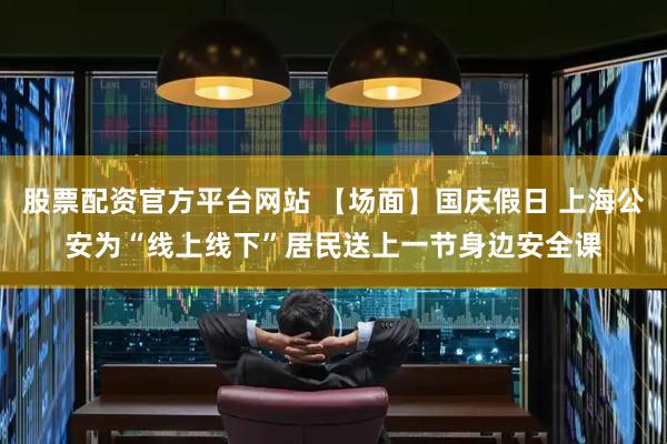 股票配资官方平台网站 【场面】国庆假日 上海公安为“线上线下”居民送上一节身边安全课